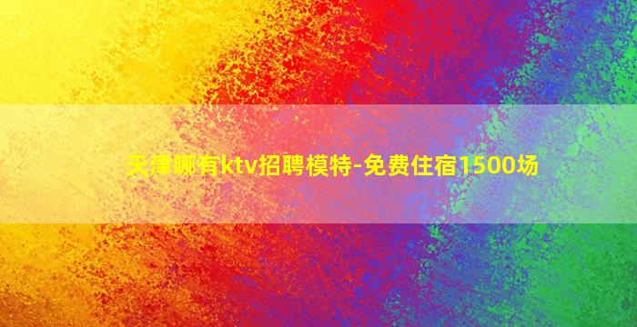 天津哪有ktv招聘模特-免费住宿1500场